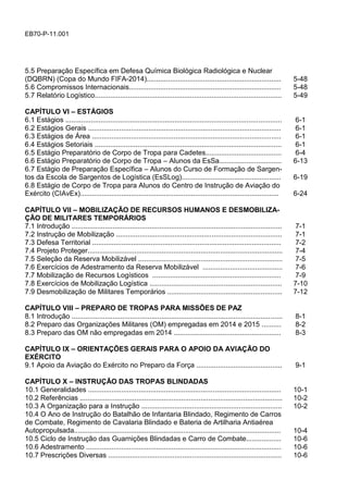 EB70-P-11.001
5.5 Preparação Específica em Defesa Química Biológica Radiológica e Nuclear
(DQBRN) (Copa do Mundo FIFA-2014)..................................................................... 5-48
5.6 Compromissos Internacionais.............................................................................. 5-48
5.7 Relatório Logístico................................................................................................ 5-49
CAPÍTULO VI – ESTÁGIOS
6.1 Estágios ............................................................................................................... 6-1
6.2 Estágios Gerais ................................................................................................... 6-1
6.3 Estágios de Área ................................................................................................. 6-1
6.4 Estágios Setoriais ................................................................................................ 6-1
6.5 Estágio Preparatório de Corpo de Tropa para Cadetes....................................... 6-4
6.6 Estágio Preparatório de Corpo de Tropa – Alunos da EsSa................................ 6-13
6.7 Estágio de Preparação Específica – Alunos do Curso de Formação de Sargen-
tos da Escola de Sargentos de Logística (EsSLog)................................................... 6-19
6.8 Estágio de Corpo de Tropa para Alunos do Centro de Instrução de Aviação do
Exército (CIAvEx)...................................................................................................... 6-24
CAPÍTULO VII – MOBILIZAÇÃO DE RECURSOS HUMANOS E DESMOBILIZA-
ÇÃO DE MILITARES TEMPORÁRIOS
7.1 Introdução ............................................................................................................ 7-1
7.2 Instrução de Mobilização ..................................................................................... 7-1
7.3 Defesa Territorial ................................................................................................. 7-2
7.4 Projeto Proteger.................................................................................................... 7-4
7.5 Seleção da Reserva Mobilizável .......................................................................... 7-5
7.6 Exercícios de Adestramento da Reserva Mobilizável ......................................... 7-6
7.7 Mobilização de Recursos Logísticos .................................................................. 7-9
7.8 Exercícios de Mobilização Logística .................................................................... 7-10
7.9 Desmobilização de Militares Temporários ........................................................... 7-12
CAPÍTULO VIII – PREPARO DE TROPAS PARA MISSÕES DE PAZ
8.1 Introdução ............................................................................................................ 8-1
8.2 Preparo das Organizações Militares (OM) empregadas em 2014 e 2015 .......... 8-2
8.3 Preparo das OM não empregadas em 2014 ....................................................... 8-3
CAPÍTULO IX – ORIENTAÇÕES GERAIS PARA O APOIO DA AVIAÇÃO DO
EXÉRCITO
9.1 Apoio da Aviação do Exército no Preparo da Força ............................................ 9-1
CAPÍTULO X – INSTRUÇÃO DAS TROPAS BLINDADAS
10.1 Generalidades ................................................................................................... 10-1
10.2 Referências ........................................................................................................ 10-2
10.3 A Organização para a Instrução ........................................................................ 10-2
10.4 O Ano de Instrução do Batalhão de Infantaria Blindado, Regimento de Carros
de Combate, Regimento de Cavalaria Blindado e Bateria de Artilharia Antiaérea
Autopropulsada.......................................................................................................... 10-4
10.5 Ciclo de Instrução das Guarnições Blindadas e Carro de Combate.................. 10-6
10.6 Adestramento .................................................................................................... 10-6
10.7 Prescrições Diversas ......................................................................................... 10-6
 