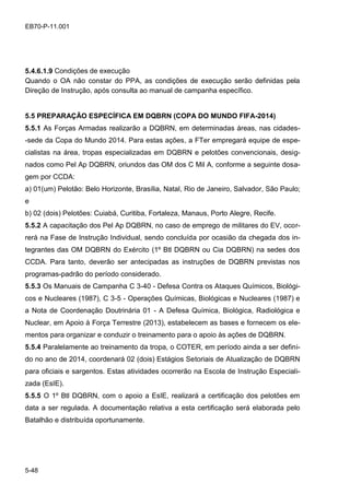 5-48
EB70-P-11.001
5.4.6.1.9 Condições de execução
Quando o OA não constar do PPA, as condições de execução serão definidas pela
Direção de Instrução, após consulta ao manual de campanha específico.
5.5 PREPARAÇÃO ESPECÍFICA EM DQBRN (COPA DO MUNDO FIFA-2014)
5.5.1 As Forças Armadas realizarão a DQBRN, em determinadas áreas, nas cidades-
-sede da Copa do Mundo 2014. Para estas ações, a FTer empregará equipe de espe-
cialistas na área, tropas especializadas em DQBRN e pelotões convencionais, desig-
nados como Pel Ap DQBRN, oriundos das OM dos C Mil A, conforme a seguinte dosa-
gem por CCDA:
a) 01(um) Pelotão: Belo Horizonte, Brasília, Natal, Rio de Janeiro, Salvador, São Paulo;
e
b) 02 (dois) Pelotões: Cuiabá, Curitiba, Fortaleza, Manaus, Porto Alegre, Recife.
5.5.2 A capacitação dos Pel Ap DQBRN, no caso de emprego de militares do EV, ocor-
rerá na Fase de Instrução Individual, sendo concluída por ocasião da chegada dos in-
tegrantes das OM DQBRN do Exército (1º Btl DQBRN ou Cia DQBRN) na sedes dos
CCDA. Para tanto, deverão ser antecipadas as instruções de DQBRN previstas nos
programas-padrão do período considerado.
5.5.3 Os Manuais de Campanha C 3-40 - Defesa Contra os Ataques Químicos, Biológi-
cos e Nucleares (1987), C 3-5 - Operações Químicas, Biológicas e Nucleares (1987) e
a Nota de Coordenação Doutrinária 01 - A Defesa Química, Biológica, Radiológica e
Nuclear, em Apoio à Força Terrestre (2013), estabelecem as bases e fornecem os ele-
mentos para organizar e conduzir o treinamento para o apoio às ações de DQBRN.
5.5.4 Paralelamente ao treinamento da tropa, o COTER, em período ainda a ser defini-
do no ano de 2014, coordenará 02 (dois) Estágios Setoriais de Atualização de DQBRN
para oficiais e sargentos. Estas atividades ocorrerão na Escola de Instrução Especiali-
zada (EsIE).
5.5.5 O 1º Btl DQBRN, com o apoio a EsIE, realizará a certificação dos pelotões em
data a ser regulada. A documentação relativa a esta certificação será elaborada pelo
Batalhão e distribuída oportunamente.
 