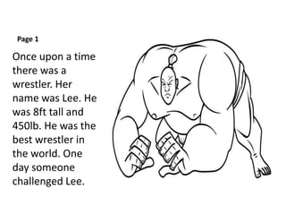Page 1
Once upon a time
there was a
wrestler. Her
name was Lee. He
was 8ft tall and
450lb. He was the
best wrestler in
the world. One
day someone
challenged Lee.