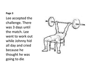 Page 3
Lee accepted the
challenge. There
was 3 days until
the match. Lee
went to work out
while Johnny hid
all day and cried
because he
thought he was
going to die.