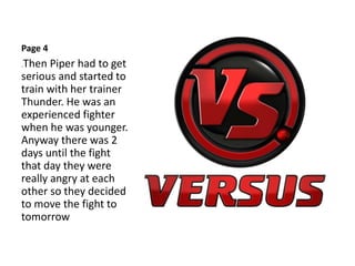 Page 4
.Then Piper had to get
serious and started to
train with her trainer
Thunder. He was an
experienced fighter
when he was younger.
Anyway there was 2
days until the fight
that day they were
really angry at each
other so they decided
to move the fight to
tomorrow