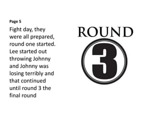 Page 5
Fight day, they
were all prepared,
round one started.
Lee started out
throwing Johnny
and Johnny was
losing terribly and
that continued
until round 3 the
final round