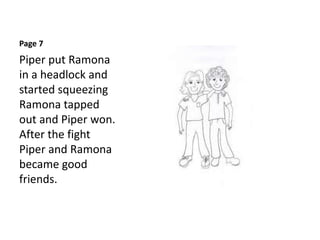 Page 7
Piper put Ramona
in a headlock and
started squeezing
Ramona tapped
out and Piper won.
After the fight
Piper and Ramona
became good
friends.