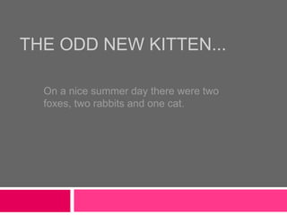 THE ODD NEW KITTEN...
On a nice summer day there were two
foxes, two rabbits and one cat.
 