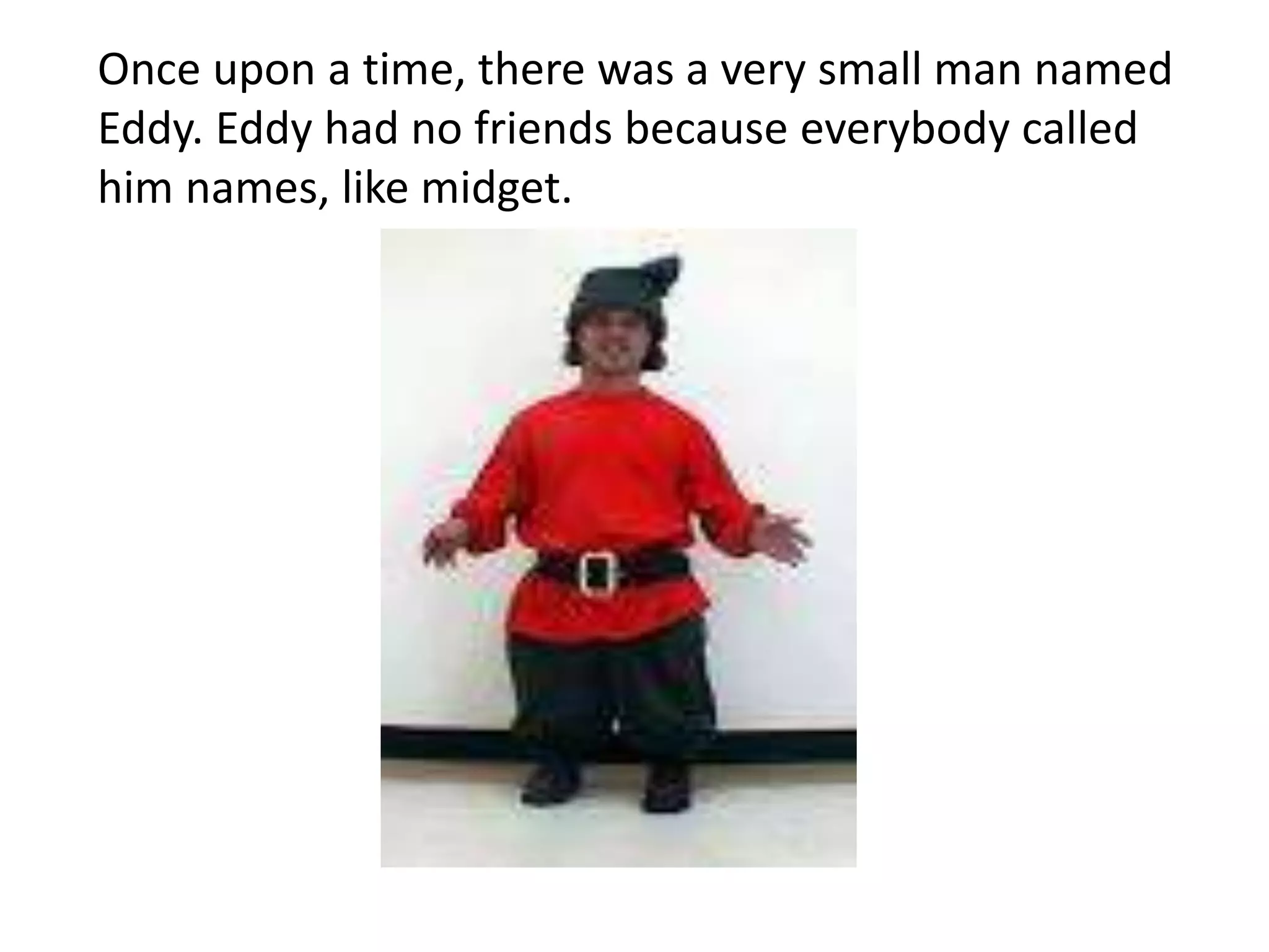 Once upon a time, there was a very small man named
Eddy. Eddy had no friends because everybody called
him names, like midget.