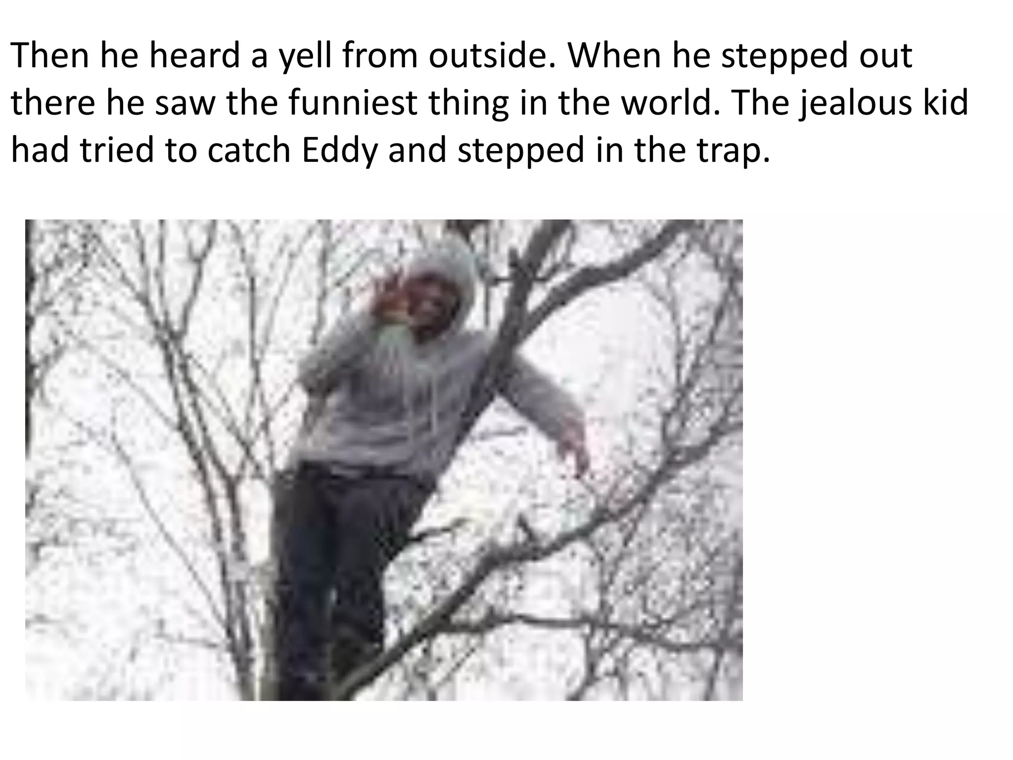 Then he heard a yell from outside. When he stepped out
there he saw the funniest thing in the world. The jealous kid
had tried to catch Eddy and stepped in the trap.