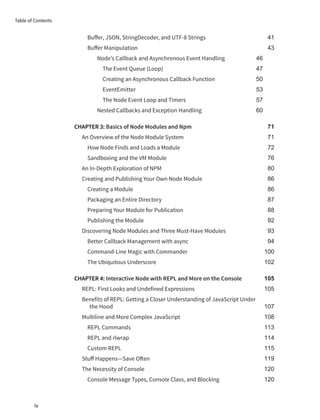 Buffer, JSON, StringDecoder, and UTF-8 Strings 41
Buffer Manipulation 43
Node’s Callback and Asynchronous Event Handling 46
The Event Queue (Loop) 47
Creating an Asynchronous Callback Function 50
EventEmitter 53
The Node Event Loop and Timers 57
Nested Callbacks and Exception Handling 60
CHAPTER 3: Basics of Node Modules and Npm 71
An Overview of the Node Module System 71
How Node Finds and Loads a Module 72
Sandboxing and the VM Module 76
An In-Depth Exploration of NPM 80
Creating and Publishing Your Own Node Module 86
Creating a Module 86
Packaging an Entire Directory 87
Preparing Your Module for Publication 88
Publishing the Module 92
Discovering Node Modules and Three Must-Have Modules 93
Better Callback Management with async 94
Command-Line Magic with Commander 100
The Ubiquitous Underscore 102
CHAPTER 4: Interactive Node with REPL and More on the Console 105
REPL: First Looks and Undefined Expressions 105
Benefits of REPL: Getting a Closer Understanding of JavaScript Under
the Hood 107
Multiline and More Complex JavaScript 108
REPL Commands 113
REPL and rlwrap 114
Custom REPL 115
Stuff Happens—Save Often 119
The Necessity of Console 120
Console Message Types, Console Class, and Blocking 120
Table of Contents
iv
 