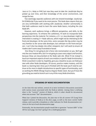 Java or C++, Ruby or PHP, but now they want to take the JavaScript they’ve
picked up over time, and their knowledge of the server environment, and
merge the two.
Two seemingly separate audiences with one shared knowledge: JavaScript.
Or ECMAScript if you want to be more precise. This book does require that you
are very comfortable with working with JavaScript. Another commonality is
that both audiences need to learn the same Node basics, including the core
Node API.
However, each audience brings a different perspective, and skills, to the
learning experience. To enhance the usefulness, I’ll work to incorporate both
perspectives into the material. For instance, a C++ or Java developer might be
interested in creating C++ Node add-ons, which might not be interesting to the
front-end developer. At the same time, some concepts like big-endian may be
very familiar to the server-side developer, but unknown to the front-end per-
son. I can’t dive too deeply into either viewpoint, but I will work to ensure all
readers don’t come away frustrated or bored.
One thing I’m not going to do is force rote memorization on you. We’ll get
into the core module APIs, but I’m not going to cover every object and function,
because these are documented at the Node web site. What I’ll do instead is
touch on important aspects of each core module or specific Node functionality I
think is essential in order to, hopefully, give you a baseline so you can hold your
own with other Node developers. Of course, practice makes mastery, and this
book is a learning tool. Once you’re finished with the book you’ll need to con-
tinue on for more in-depth introductions to specific types of functionality, such
as working the MEAN (Mongo-Express-Angular-Node) stack. But you’ll have the
grounding you need to branch out in any of the many Node directions.
SPEAKING OF NODE DOCUMENTATION
At the time this was written, several of us were involved in discussions associated
with various issues associated with the Node.js website. Among them is defining
what is the “current” version of Node.js, which is what should be documented
when one accesses “the” documentation.
When last I joined the discussion, the plan was to list all current LTS (Long Term
Support) versions of Node.js in the /docs page, as well as the most current Stable
release, and to provide a dropdown or other indicator for Node documentation ver-
sions on the top of each documentation page.
Eventually, the documentation people would like to generate “version diffs” of the
API for each page, but that’s going to be a challenging project.
x
Preface
 
