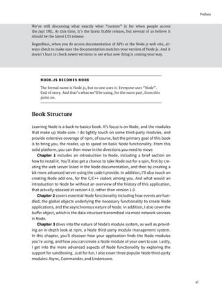 We’re still discussing what exactly what “current” is for when people access
the /api URL. At this time, it’s the latest Stable release, but several of us believe it
should be the latest LTS release.
Regardless, when you do access documentation of APIs at the Node.js web site, al-
ways check to make sure the documentation matches your version of Node.js. And it
doesn’t hurt to check newer versions to see what new thing is coming your way.
NODE.JS BECOMES NODE
The formal name is Node.js, but no one uses it. Everyone uses “Node”.
End of story. And that’s what we’ll be using, for the most part, from this
point on.
Book Structure
Learning Node is a back-to-basics book. It’s focus is on Node, and the modules
that make up Node core. I do lightly touch on some third-party modules, and
provide extensive coverage of npm, of course, but the primary goal of this book
is to bring you, the reader, up to speed on basic Node functionality. From this
solid platform, you can then move in the directions you need to move.
Chapter 1 includes an introduction to Node, including a brief section on
how to install it. You’ll also get a chance to take Node out for a spin, first by cre-
ating the web server listed in the Node documentation, and then by creating a
bit more advanced server using the code I provide. In addition, I’ll also touch on
creating Node add-ons, for the C/C++ coders among you. And what would an
introduction to Node be without an overview of the history of this application,
that actually released at version 4.0, rather than version 1.0.
Chapter 2 covers essential Node functionality including how events are han-
dled, the global objects underlying the necessary functionality to create Node
applications, and the asynchronous nature of Node. In addition, I also cover the
buffer object, which is the data structure transmitted via most network services
in Node.
Chapter 3 dives into the nature of Node’s module system, as well as provid-
ing an in-depth look at npm, a Node third-party module management system.
In this chapter, you’ll discover how your application finds the Node modules
you’re using, and how you can create a Node module of your own to use. Lastly,
I get into the more advanced aspects of Node functionality by exploring the
support for sandboxing. Just for fun, I also cover three popular Node third-party
modules: Async, Commander, and Underscore.
xi
Preface
 