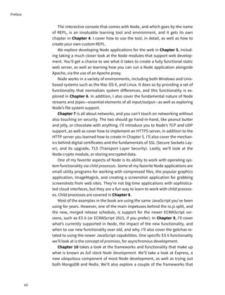 The interactive console that comes with Node, and which goes by the name
of REPL, is an invaluable learning tool and environment, and it gets its own
chapter in Chapter 4. I cover how to use the tool, in detail, as well as how to
create your own custom REPL.
We explore developing Node applications for the web in Chapter 5, includ-
ing taking a much closer look at the Node modules that support web develop-
ment. You’ll get a chance to see what it takes to create a fully functional static
web server, as well as learning how you can run a Node application alongside
Apache, via the use of an Apache proxy.
Node works in a variety of environments, including both Windows and Unix-
based systems such as the Mac OS X, and Linux. It does so by providing a set of
functionality that normalizes system differences, and this functionality is ex-
plored in Chapter 6. In addition, I also cover the fundamental nature of Node
streams and pipes—essential elements of all input/output—as well as exploring
Node’s file system support.
Chapter 7 is all about networks, and you can’t touch on networking without
also touching on security. The two should go hand-in-hand, like peanut butter
and jelly, or chocolate with anything. I’ll introduce you to Node’s TCP and UDP
support, as well as cover how to implement an HTTPS server, in addition to the
HTTP server you learned how to create in Chapter 5. I’ll also cover the mechan-
ics behind digital certificates and the fundamentals of SSL (Secure Sockets Lay-
er), and its upgrade, TLS (Transport Layer Security). Lastly, we’ll look at the
Node crypto module, or storing encrypted data.
One of my favorite aspects of Node is its ability to work with operating sys-
tem functionality via child processes. Some of my favorite Node applications are
small utility programs for working with compressed files, the popular graphics
application, ImageMagick, and creating a screenshot application for grabbing
screenshots from web sites. They’re not big-time applications with sophistica-
ted cloud interfaces, but they are a fun way to learn to work with child process-
es. Child processes are covered in Chapter 8.
Most of the examples in the book are using the same JavaScript you’ve been
using for years. However, one of the main impetuses behind the io.js split, and
the new, merged release schedule, is support for the newer ECMAScript ver-
sions, such as ES 6 (or ECMAScript 2015, if you prefer). In Chapter 9, I’ll cover
what’s currently supported in Node, the impact of the new functionality, and
when to use new functionality over old, and why. I’ll also cover the gotchas re-
lated to using the newer JavaScript capabilities. One specific ES 6 functionality
we’ll look at is the concept of promises, for asynchronous development.
Chapter 10 takes a look at the frameworks and functionality that make up
what is known as full stack Node development. We’ll take a look at Express, a
now ubiquitous component of most Node development, as well as trying out
both MongoDB and Redis. We’ll also explore a couple of the frameworks that
xii
Preface
 