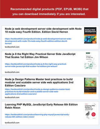 Recommended digital products (PDF, EPUB, MOBI) that
you can download immediately if you are interested.
Node js web development server side development with Node
10 made easy Fourth Edition. Edition David Herron
https://textbookfull.com/product/node-js-web-development-server-side-
development-with-node-10-made-easy-fourth-edition-edition-david-
herron/
textboxfull.com
Node js 8 the Right Way Practical Server Side JavaScript
That Scales 1st Edition Jim Wilson
https://textbookfull.com/product/node-js-8-the-right-way-practical-
server-side-javascript-that-scales-1st-edition-jim-wilson/
textboxfull.com
Node js Design Patterns Master best practices to build
modular and scalable server side web applications 2nd
Edition Casciaro
https://textbookfull.com/product/node-js-design-patterns-master-best-
practices-to-build-modular-and-scalable-server-side-web-
applications-2nd-edition-casciaro/
textboxfull.com
Learning PHP MySQL JavaScript Early Release 6th Edition
Robin Nixon
https://textbookfull.com/product/learning-php-mysql-javascript-early-
release-6th-edition-robin-nixon/
textboxfull.com
 