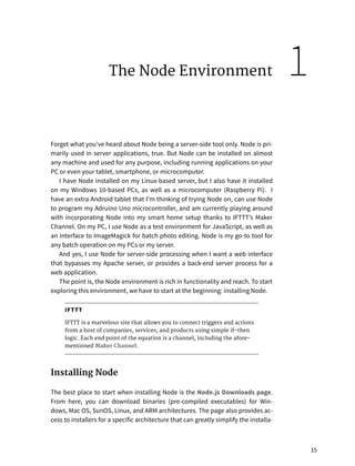 The Node Environment
Forget what you’ve heard about Node being a server-side tool only. Node is pri-
marily used in server applications, true. But Node can be installed on almost
any machine and used for any purpose, including running applications on your
PC or even your tablet, smartphone, or microcomputer.
I have Node installed on my Linux-based server, but I also have it installed
on my Windows 10-based PCs, as well as a microcomputer (Raspberry Pi). I
have an extra Android tablet that I’m thinking of trying Node on, can use Node
to program my Adruino Uno microcontroller, and am currently playing around
with incorporating Node into my smart home setup thanks to IFTTT’s Maker
Channel. On my PC, I use Node as a test environment for JavaScript, as well as
an interface to ImageMagick for batch photo editing. Node is my go-to tool for
any batch operation on my PCs or my server.
And yes, I use Node for server-side processing when I want a web interface
that bypasses my Apache server, or provides a back-end server process for a
web application.
The point is, the Node environment is rich in functionality and reach. To start
exploring this environment, we have to start at the beginning: installing Node.
IFTTT
IFTTT is a marvelous site that allows you to connect triggers and actions
from a host of companies, services, and products using simple if-then
logic. Each end point of the equation is a channel, including the afore-
mentioned Maker Channel.
Installing Node
The best place to start when installing Node is the Node.js Downloads page.
From here, you can download binaries (pre-compiled executables) for Win-
dows, Mac OS, SunOS, Linux, and ARM architectures. The page also provides ac-
cess to installers for a specific architecture that can greatly simplify the installa-
15
1
 