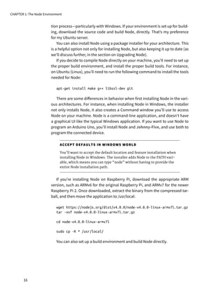 tion process—particularly with Windows. If your environment is set up for build-
ing, download the source code and build Node, directly. That’s my preference
for my Ubuntu server.
You can also install Node using a package installer for your architecture. This
is a helpful option not only for installing Node, but also keeping it up to date (as
we’ll discuss further, in the section on Upgrading Node).
If you decide to compile Node directly on your machine, you’ll need to set up
the proper build environment, and install the proper build tools. For instance,
on Ubuntu (Linux), you’ll need to run the following command to install the tools
needed for Node:
apt-get install make g++ libssl-dev git
There are some differences in behavior when first installing Node in the vari-
ous architectures. For instance, when installing Node in Windows, the installer
not only installs Node, it also creates a Command window you’ll use to access
Node on your machine. Node is a command-line application, and doesn’t have
a graphical UI like the typical Windows application. If you want to use Node to
program an Arduino Uno, you’ll install Node and Johnny-Five, and use both to
program the connected device.
ACCEPT DEFAULTS IN WINDOWS WORLD
You’ll want to accept the default location and feature installation when
installing Node in Windows. The installer adds Node to the PATH vari-
able, which means you can type “node” without having to provide the
entire Node installation path.
If you’re installing Node on Raspberry Pi, download the appropriate ARM
version, such as ARMv6 for the original Raspberry Pi, and ARMv7 for the newer
Raspberry Pi 2. Once downloaded, extract the binary from the compressed tar-
ball, and then move the application to /usr/local:
wget https://nodejs.org/dist/v4.0.0/node-v4.0.0-linux-armv7l.tar.gz
tar -xvf node-v4.0.0-linux-armv7l.tar.gz
cd node-v4.0.0-linux-armv7l
sudo cp -R * /usr/local/
You can also set up a build environment and build Node directly.
CHAPTER 1: The Node Environment
16
 