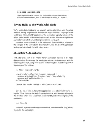 NEW NODE ENVIRONMENTS
Speaking of Node with Arduino and Raspberry Pi, I cover Node in non-
traditional environments, such as the Internet of Things, in Chapter 12.
Saying Hello to the World with Node
You’ve just installed Node and you naturally want to take it for a spin. There is a
tradition among programmers that the first application in a language is the
well-known “Hello, World” application. The application typically writes out the
words “Hello, World” to whatever is the output stream, demonstrating how an
application is created, run, and can process input and output.
The same holds for Node: it is the application that the Node.js includes in
the Synopsis in the application’s documentation. And it is the first application
we’ll create in this book, but with a few tweaks.
A Basic Hello World Application
First, let’s take a look at the “Hello, World” application included in the Node
documentation. To re-create the application, create a text document with the
following JavaScript, using your favorite text editing tool. I use Nodepad++ in
Windows, and Vim in Linux.
var http = require('http');
http.createServer(function (request, response) {
response.writeHead(200, {'Content-Type': 'text/plain'});
response.end('Hello Worldn');
}).listen(8124);
console.log('Server running at http://127.0.0.1:8124/');
Save the file as hello.js. To run the application, open a terminal if you’re us-
ing Mac OS or Linux, or the Node Command window with Windows. Change to
the directory where your saved file is located and type the following to run the
application:
node hello.js
The result is printed out to the command line, via the console.log() func-
tion call in the application:
Saying Hello to the World with Node
17
 