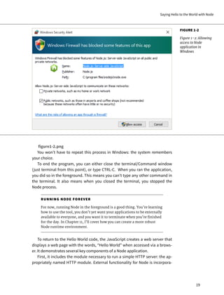 FIGURE 1-2
Figure 1-2: Allowing
access to Node
application in
Windows
figure1-2.png
You won’t have to repeat this process in Windows: the system remembers
your choice.
To end the program, you can either close the terminal/Command window
(just terminal from this point), or type CTRL-C. When you ran the application,
you did so in the foreground. This means you can’t type any other command in
the terminal. It also means when you closed the terminal, you stopped the
Node process.
RUNNING NODE FOREVER
For now, running Node in the foreground is a good thing. You’re learning
how to use the tool, you don’t yet want your applications to be externally
available to everyone, and you want it to terminate when you’re finished
for the day. In Chapter 11, I’ll cover how you can create a more robust
Node runtime environment.
To return to the Hello World code, the JavaScript creates a web server that
displays a web page with the words, “Hello World” when accessed via a brows-
er. It demonstrates several key components of a Node application.
First, it includes the module necessary to run a simple HTTP server: the ap-
propriately named HTTP module. External functionality for Node is incorpora-
Saying Hello to the World with Node
19
 