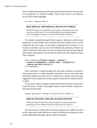 ted via modules that export specific types of functionality that can then be used
in an application (or another module). They’re very similar to the libraries
you’ve used in other languages.
var http = require('http');
NODE MODULES, CORE MODULES, AND THE HTTP MODULE
The HTTP module is one of Node’s core modules, all of which are the pri-
mary focus of this book. I’ll cover Node modules and module manage-
ment thoroughly in Chapter 3, and the HTTP module in Chapter 5.
The module is imported using the Node require statement, and the result
assigned to a local variable. Once imported, the local variable can be used to
instantiate the web server, via the http.createServer() function. In the
function parameters, we see one of the fundamental constructs of Node: the
callback (bold text in the code). It’s the anonymous function that’s passing the
web request and response into the code to process the web request and pro-
vide a response.
http.createServer(function (request, response) {
response.writeHead(200, {'Content-Type': 'text/plain'});
response.end('Hello Worldn');
}).listen(8124);
Since JavaScript is single-threaded, the way Node emulates an asynchro-
nous environment in a single-threaded environment is via an event loop, with
associated callback functions that are called once a specific event has been
triggered. In the example, when a web request is received, the callback function
is called.
The console.log() message is output to the terminal as soon as the call to
create the server is made. The program doesn’t stop and block, waiting for a
web request to be made.
console.log('Server running at http://127.0.0.1:8124/');
MORE ON THE EVENT LOOP AND CALLBACK FUNCTION
I’ll be covering the Node event loop, its support for asynchronous pro-
gramming, and the callback function in more detail in Chapter 2.
Once the server is created and has received a request, the callback function
writes a plain text header with server status of 200 back to the browser, writes
out the Hello World message, and then ends the response.
CHAPTER 1: The Node Environment
20
 