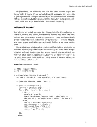 Congratulations, you’ve created your first web server in Node in just few
lines of code. Of course, it’s not particularly useful, unless your only interest is
in greeting the world. Throughout the book you’ll learn how to make more use-
ful Node applications, but before we leave Hello World, let’s make some modifi-
cations to the basic application to make it a little more interesting.
Hello World, Tweaked
Just printing out a static message does demonstrate that the application is,
first of all, working and, second, how to create a simple web server. The basic
example also demonstrated several key elements of a Node application. But it
could be just a little richer, a little more fun to play with. So I tweaked it to pro-
vide you a second application you can try out that has a few more moving
parts.
The tweaked code is in Example 1-1. In it, I modified the basic application to
parse the incoming request to look for a query string. The name in the string is
extracted and used to determine the type of content returned. Almost any
name will return a personalized response, but if you use name=burningbird as
the query, you’ll get an image. If no query string is used, or no name passed, the
name variable is set to “world”.
EXAMPLE 1-1. Hello World, Tweaked
var http = require('http');
var fs = require('fs');
http.createServer(function (req, res) {
var name = require('url').parse(req.url, true).query.name;
if (name === undefined) name = 'world';
if (name == 'burningbird') {
var file = 'phoenix5a.png';
fs.stat(file, function (err, stat) {
if (err) {
console.error(err);
res.writeHead(200, {'Content-Type': 'text/plain'});
res.end("Sorry, Burningbird isn't around right now n");
} else {
var img = fs.readFileSync(file);
res.contentType = 'image/png';
res.contentLength = stat.size;
res.end(img, 'binary');
}
});
} else {
Saying Hello to the World with Node
21
 