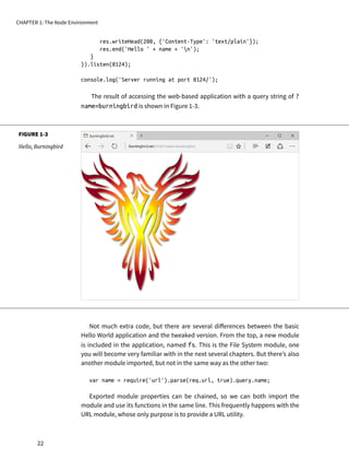 FIGURE 1-3
Hello, Burningbird
res.writeHead(200, {'Content-Type': 'text/plain'});
res.end('Hello ' + name + 'n');
}
}).listen(8124);
console.log('Server running at port 8124/');
The result of accessing the web-based application with a query string of ?
name=burningbird is shown in Figure 1-3.
Not much extra code, but there are several differences between the basic
Hello World application and the tweaked version. From the top, a new module
is included in the application, named fs. This is the File System module, one
you will become very familiar with in the next several chapters. But there’s also
another module imported, but not in the same way as the other two:
var name = require('url').parse(req.url, true).query.name;
Exported module properties can be chained, so we can both import the
module and use its functions in the same line. This frequently happens with the
URL module, whose only purpose is to provide a URL utility.
CHAPTER 1: The Node Environment
22
 