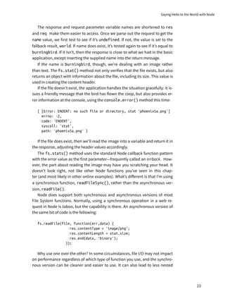 The response and request parameter variable names are shortened to res
and req make them easier to access. Once we parse out the request to get the
name value, we first test to see if it’s undefined. If not, the value is set to the
fallback result, world. If name does exist, it’s tested again to see if it’s equal to
burningbird. If it isn’t, then the response is close to what we had in the basic
application, except inserting the supplied name into the return message.
If the name is burningbird, though, we’re dealing with an image rather
than text. The fs.stat() method not only verifies that the file exists, but also
returns an object with information about the file, including its size. This value is
used in creating the content header.
If the file doesn’t exist, the application handles the situation gracefully: it is-
sues a friendly message that the bird has flown the coop, but also provides er-
ror information at the console, using the console.error() method this time:
{ [Error: ENOENT: no such file or directory, stat 'phoenix5a.png']
errno: -2,
code: 'ENOENT',
syscall: 'stat',
path: 'phoenix5a.png' }
If the file does exist, then we’ll read the image into a variable and return it in
the response, adjusting the header values accordingly.
The fs.stats() method uses the standard Node callback function pattern
with the error value as the first parameter—frequently called an errback. How-
ever, the part about reading the image may have you scratching your head. It
doesn’t look right, not like other Node functions you’ve seen in this chap-
ter (and most likely in other online examples). What’s different is that I’m using
a synchronous function, readFileSync(), rather than the asynchronous ver-
sion, readFile().
Node does support both synchronous and asynchronous versions of most
File System functions. Normally, using a synchronous operation in a web re-
quest in Node is taboo, but the capability is there. An asynchronous version of
the same bit of code is the following:
fs.readFile(file, function(err,data) {
res.contentType = 'image/png';
res.contentLength = stat.size;
res.end(data, 'binary');
});
Why use one over the other? In some circumstances, file I/O may not impact
on performance regardless of which type of function you use, and the synchro-
nous version can be cleaner and easier to use. It can also lead to less nested
Saying Hello to the World with Node
23
 