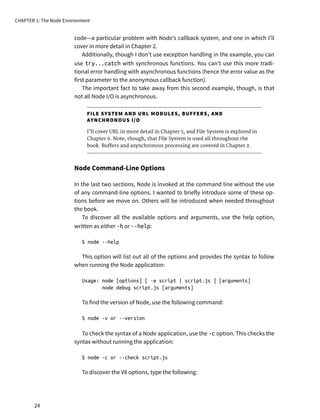 code—a particular problem with Node’s callback system, and one in which I’ll
cover in more detail in Chapter 2.
Additionally, though I don’t use exception handling in the example, you can
use try...catch with synchronous functions. You can’t use this more tradi-
tional error handling with asynchronous functions (hence the error value as the
first parameter to the anonymous callback function).
The important fact to take away from this second example, though, is that
not all Node I/O is asynchronous.
FILE SYSTEM AND URL MODULES, BUFFERS, AND
AYNCHRONOUS I/O
I’ll cover URL in more detail in Chapter 5, and File System is explored in
Chapter 6. Note, though, that File System is used all throughout the
book. Buffers and asynchronous processing are covered in Chapter 2.
Node Command-Line Options
In the last two sections, Node is invoked at the command line without the use
of any command-line options. I wanted to briefly introduce some of these op-
tions before we move on. Others will be introduced when needed throughout
the book.
To discover all the available options and arguments, use the help option,
written as either -h or --help:
$ node --help
This option will list out all of the options and provides the syntax to follow
when running the Node application:
Usage: node [options] [ -e script | script.js ] [arguments]
node debug script.js [arguments]
To find the version of Node, use the following command:
$ node -v or --version
To check the syntax of a Node application, use the -c option. This checks the
syntax without running the application:
$ node -c or --check script.js
To discover the V8 options, type the following:
CHAPTER 1: The Node Environment
24
 