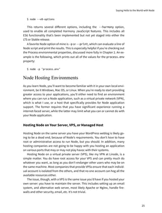 $ node --v8-options
This returns several different options, including the --harmony option,
used to enable all completed Harmony JavaScript features. This includes all
ES6 functionality that’s been implemented but not yet staged into either the
LTS or Stable release.
A favorite Node option of mine is -p or --print, which can evaluate a line of
Node script and print the results. This is especially helpful if you’re checking out
the Process environmental properties, discussed more fully in Chapter 2. An ex-
ample is the following, which prints out all of the values for the process.env
property:
$ node -p "process.env"
Node Hosting Environments
As you learn Node, you’ll want to become familiar with it in your own local envi-
ronment, be it Windows, Mac OS, or Linux. When you’re ready to start providing
greater access to your applications, you’ll either need to find an environment
where you can run a Node application, such as a virtual private network (VPN),
which is what I use, or a host that specifically provides for Node application
support. The former requires that you have significant experience running a
internet-faced server, while the latter may limit what you can or cannot do with
your Node application.
Hosting Node on Your Server, VPS, or Managed Host
Hosting Node on the same server you have your WordPress weblog is likely go-
ing to be a dead end, because of Node’s requirements. You don’t have to have
root or administrative access to run Node, but you should. In addition, many
hosting companies are not going to be happy with you hosting an application
on various ports that may or may not play havoc with their systems.
Hosting Node on a virtual private server (VPS), like my VPN at Linode, is a
simple matter. You do have root access for your VPS and can pretty much do
whatever you want, as long as you don’t endanger other users who may be on
the same machine. Most companies that provide VPSs ensure that each individ-
ual account is isolated from the others, and that no one account can hog all the
available resources either.
The issue, though, with a VPS is the same issue you’d have if you hosted your
own server: you have to maintain the server. This includes setting up an email
system, and alternative web server, most likely Apache or Nginx, handle fire-
walls and other security, email, etc. It’s not trivial.
Saying Hello to the World with Node
25
 
