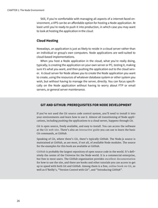 Still, if you’re comfortable with managing all aspects of a internet-faced en-
vironment, a VPS can be an affordable option for hosting a Node application. At
least until you’re ready to push it into production, in which case you may want
to look at hosting the application in the cloud.
Cloud Hosting
Nowadays, an application is just as likely to reside in a cloud server rather than
an individual or group’s own computers. Node applications are well-suited to
cloud-based implementations.
When you host a Node application in the cloud, what you’re really doing,
typically, is creating the application on your own server or PC, testing it, making
sure it’s what you want, and then pushing the application out to the cloud serv-
er. A cloud server for Node allows you to create the Node application you want
to create, using the resources of whatever database system or other system you
wish, but without having to manage the server, directly. You can focus specifi-
cally on the Node application without having to worry about FTP or email
servers, or general server maintenance.
GIT AND GITHUB: PREREQUISITES FOR NODE DEVELOPMENT
If you’ve not used the Git source code control system, you’ll need to install it into
your environments and learn how to use it. Almost all transitioning of Node appli-
cations, including pushing the applications to a cloud server, happens through Git.
Git is open source, freely available, and easy to install. You can access the software
at the Git web site. There’s also an interactive guide you can use to learn the basic
Git commands, at GitHub.
Speaking of Git, where there’s Git, there’s typically GitHub. The Node.js source is
maintained at GitHub, as are most, if not all, of available Node modules. The source
for the examples for this book are available at GitHub.
GitHub is probably the largest repository of open source code in the world. It’s defi-
nitely the center of the Universe for the Node world. It is a commercial enterprise,
but free to most users. The GitHub organization provides excellent documentation
for how to use the site, and there are books and other tutorials you can access to get
up to speed with both Git and GitHub. Among them is a free, online book on Git, as
well as O’Reilly’s, “Version Control with Git”, and “Introducing GitHub”.
CHAPTER 1: The Node Environment
26
 