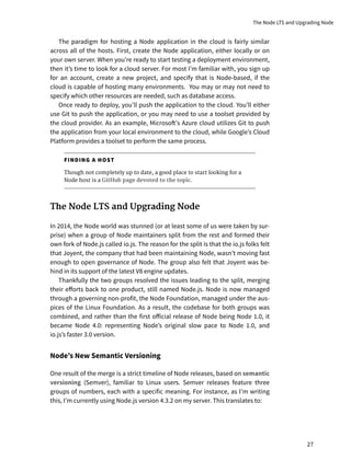 The paradigm for hosting a Node application in the cloud is fairly similar
across all of the hosts. First, create the Node application, either locally or on
your own server. When you’re ready to start testing a deployment environment,
then it’s time to look for a cloud server. For most I’m familiar with, you sign up
for an account, create a new project, and specify that is Node-based, if the
cloud is capable of hosting many environments. You may or may not need to
specify which other resources are needed, such as database access.
Once ready to deploy, you’ll push the application to the cloud. You’ll either
use Git to push the application, or you may need to use a toolset provided by
the cloud provider. As an example, Microsoft’s Azure cloud utilizes Git to push
the application from your local environment to the cloud, while Google’s Cloud
Platform provides a toolset to perform the same process.
FINDING A HOST
Though not completely up to date, a good place to start looking for a
Node host is a GitHub page devoted to the topic.
The Node LTS and Upgrading Node
In 2014, the Node world was stunned (or at least some of us were taken by sur-
prise) when a group of Node maintainers split from the rest and formed their
own fork of Node.js called io.js. The reason for the split is that the io.js folks felt
that Joyent, the company that had been maintaining Node, wasn’t moving fast
enough to open governance of Node. The group also felt that Joyent was be-
hind in its support of the latest V8 engine updates.
Thankfully the two groups resolved the issues leading to the split, merging
their efforts back to one product, still named Node.js. Node is now managed
through a governing non-profit, the Node Foundation, managed under the aus-
pices of the Linux Foundation. As a result, the codebase for both groups was
combined, and rather than the first official release of Node being Node 1.0, it
became Node 4.0: representing Node’s original slow pace to Node 1.0, and
io.js’s faster 3.0 version.
Node’s New Semantic Versioning
One result of the merge is a strict timeline of Node releases, based on semantic
versioning (Semver), familiar to Linux users. Semver releases feature three
groups of numbers, each with a specific meaning. For instance, as I’m writing
this, I’m currently using Node.js version 4.3.2 on my server. This translates to:
The Node LTS and Upgrading Node
27
 