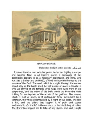 TEMPLE OF BHAWANI.
Sketched on the Spot and on stone by ‎
‫‏‬
‫س‬‫پارک‬ ‫‏فاني‬
‎
I encountered a man who happened to be an hajjām, a cupper
and scarifier. Now, in all Eastern stories a personage of this
description appears to be a necessary appendage, and mine, who
was also a barber and an Hindū, offered to show me the way to the
temple of the Devī. The road, which is straight through the narrow
paved alley of the bazār, must be half a mile or more in length: in
time we arrived at the temple; three flags were flying from an old
peepul-tree, and the noise of the bells which the Brahmāns were
tinkling for worship told of the abode of the goddess. The temple,
which is built of stone, is of rectangular form, surrounded by a
verandah, the whole encompassed by a flight of five steps. The roof
is flat, and the pillars that support it of plain and coarse
workmanship. On the left is the entrance to the Hindū holy of holies.
The Brahmāns begged me to take off my shoes, and said I might
 