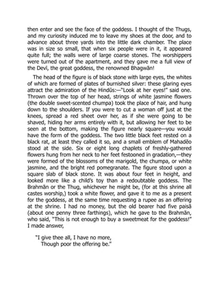 then enter and see the face of the goddess. I thought of the Thugs,
and my curiosity induced me to leave my shoes at the door, and to
advance about three yards into the little dark chamber. The place
was in size so small, that when six people were in it, it appeared
quite full; the walls were of large coarse stones. The worshippers
were turned out of the apartment, and they gave me a full view of
the Devī, the great goddess, the renowned Bhagwān!
The head of the figure is of black stone with large eyes, the whites
of which are formed of plates of burnished silver: these glaring eyes
attract the admiration of the Hindūs:—“Look at her eyes!” said one.
Thrown over the top of her head, strings of white jasmine flowers
(the double sweet-scented chumpa) took the place of hair, and hung
down to the shoulders. If you were to cut a woman off just at the
knees, spread a red sheet over her, as if she were going to be
shaved, hiding her arms entirely with it, but allowing her feet to be
seen at the bottom, making the figure nearly square—you would
have the form of the goddess. The two little black feet rested on a
black rat, at least they called it so, and a small emblem of Mahadēo
stood at the side. Six or eight long chaplets of freshly-gathered
flowers hung from her neck to her feet festooned in gradation,—they
were formed of the blossoms of the marigold, the chumpa, or white
jasmine, and the bright red pomegranate. The figure stood upon a
square slab of black stone. It was about four feet in height, and
looked more like a child’s toy than a redoubtable goddess. The
Brahmān or the Thug, whichever he might be, (for at this shrine all
castes worship,) took a white flower, and gave it to me as a present
for the goddess, at the same time requesting a rupee as an offering
at the shrine. I had no money, but the old bearer had five paisā
(about one penny three farthings), which he gave to the Brahmān,
who said, “This is not enough to buy a sweetmeat for the goddess!”
I made answer,
“I give thee all, I have no more,
Though poor the offering be.”
 