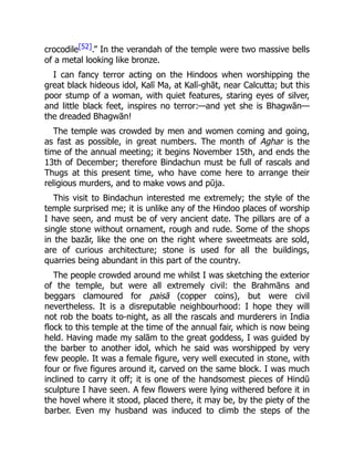 crocodile[52].” In the verandah of the temple were two massive bells
of a metal looking like bronze.
I can fancy terror acting on the Hindoos when worshipping the
great black hideous idol, Kalī Ma, at Kalī-ghāt, near Calcutta; but this
poor stump of a woman, with quiet features, staring eyes of silver,
and little black feet, inspires no terror:—and yet she is Bhagwān—
the dreaded Bhagwān!
The temple was crowded by men and women coming and going,
as fast as possible, in great numbers. The month of Aghar is the
time of the annual meeting; it begins November 15th, and ends the
13th of December; therefore Bindachun must be full of rascals and
Thugs at this present time, who have come here to arrange their
religious murders, and to make vows and pūja.
This visit to Bindachun interested me extremely; the style of the
temple surprised me; it is unlike any of the Hindoo places of worship
I have seen, and must be of very ancient date. The pillars are of a
single stone without ornament, rough and rude. Some of the shops
in the bazār, like the one on the right where sweetmeats are sold,
are of curious architecture; stone is used for all the buildings,
quarries being abundant in this part of the country.
The people crowded around me whilst I was sketching the exterior
of the temple, but were all extremely civil: the Brahmāns and
beggars clamoured for paisā (copper coins), but were civil
nevertheless. It is a disreputable neighbourhood: I hope they will
not rob the boats to-night, as all the rascals and murderers in India
flock to this temple at the time of the annual fair, which is now being
held. Having made my salām to the great goddess, I was guided by
the barber to another idol, which he said was worshipped by very
few people. It was a female figure, very well executed in stone, with
four or five figures around it, carved on the same block. I was much
inclined to carry it off; it is one of the handsomest pieces of Hindū
sculpture I have seen. A few flowers were lying withered before it in
the hovel where it stood, placed there, it may be, by the piety of the
barber. Even my husband was induced to climb the steps of the
 