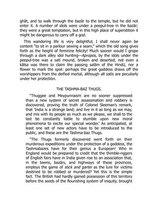 ghāt, and to walk through the bazār to the temple, but he did not
enter it. A number of idols were under a peepul-tree in the bazār;
they were a great temptation, but in this high place of superstition it
might be dangerous to carry off a god.
This wandering life is very delightful; I shall never again be
content “to sit in a parlour sewing a seam,” which the old song gives
forth as the height of feminine felicity! Much sooner would I grope
through a dark alley idol hunting—Apropos, by the idols under the
peepul-tree was a satī mound, broken and deserted, not even a
kālsa was there to claim the passing salām of the Hindū, nor a
flower to mark the spot: perhaps the great goddess draws off the
worshippers from the deified mortal, although all satīs are peculiarly
under her protection.
THE TASHMA-BAZ THUGS.
“Thuggee and Meypunnaism are no sooner suppressed
than a new system of secret assassination and robbery is
discovered, proving the truth of Colonel Sleeman’s remark,
that ‘India is a strange land; and live in it as long as we may,
and mix with its people as much as we please, we shall to the
last be constantly liable to stumble upon new moral
phenomena to excite our special wonder.’ As anticipated, at
least one set of new actors have to be introduced to the
public, and these are the Tashma-baz Thugs.
“The Thugs formerly discovered went forth on their
murderous expeditions under the protection of a goddess, the
Tashmabazes have for their genius a European! Who in
England would be prepared to credit that the thimble-riggers
of English fairs have in India given rise to an association that,
in the towns, bazārs, and highways of these provinces,
employs the game of stick and garter as the lure for victims
destined to be robbed or murdered? Yet this is the simple
fact. The British had hardly gained possession of this territory
before the seeds of the flourishing system of iniquity, brought
 