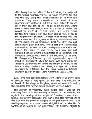 often brought to the notice of the authorities, and subjected
to the trifling punishments due to minor offences; but this
was the very thing that lulled suspicion as to their real
character. They were constantly in the power of many
dangerous acquaintances; but these were bribed to silence
out of their abundant spoils. The police almost every where
seem to have been bought over. In the city of Gwalior, the
kotwal got one-fourth of their profits; and in the British
territory, five rupees a day have been paid as hush-money to
the neighbouring thannah. Amongst their friends was the
mess khansaman of a regiment at Meerut, the brother of one
of their chiefs, and an accomplice. Gold and silver coin, and
ornaments of pearl and coral, formed part of the remittances
that used to be sent to their head-quarters at Cawnpore.
Indeed, they seem to have carried on a very safe and
lucrative business, until the magistrates of Boolundshuhr and
Cawnpore pounced upon them in the beginning of this year.
Mr. Montgomery followed up their apprehension by a full
report to Government, when the matter was taken up by the
Thuggee Department, the sifting machinery of which, in the
hands of Major Graham, soon brought to light all the facts
necessary to establish that the gang formed a hitherto
unknown class of Thugs.”—Agra Messenger, Dec. 2, 1848.
12th.—One mile above Bindachun are the dangerous granite rocks
of Seebpūr. After a very quiet day and very little difficulty, we
anchored off the village of Bhoghwa, where we were informed by
the chaukidār, that turkeys, fowls, and birds were abundant.
The exertion of yesterday quite fagged me; I was up and
sketching from six in the morning to eleven a.m., at Mirzapūr, and
again in the evening at the temple of Bhawānī,—a day of over-
fatigue, but a very agreeable one. How I love this roaming life on
the river, with the power of stopping at any picturesque spot!—Even
tracking against the stream is most delightful to one who, like Dr.
Syntax, is in search of the picturesque. My husband objects to
 