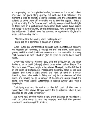 accompanying me through the bazārs, because such a crowd collect
after me;—he goes along quietly, but with me it is different:—the
moment I stop to sketch, a crowd collects, and the attendants are
obliged to drive them off to enable me to see the object. I have a
great sympathy for Dr. Syntax, and perfectly comprehend the delight
he took even in a picturesque horsepond. India would have driven
him wild;—it is the country of the picturesque. How I love this life in
the wilderness! I shall never be content to vegetate in England in
some quiet country place.
“Oh! it settles the spirits, when nothing is seen
But a pig on a common, a goose on a green.”
13th.—After an uninteresting passage with monotonous scenery,
we moored off Poorooā, a village on the left bank. Wild ducks,
geese, and Brahmanī ducks are numerous on the river-side: it is very
cold, so much so that I shall be glad to retire to rest to keep myself
warm.
14th.—No wind—a warmer day, and no difficulty on the river.
Anchored at a bastī (village) about three miles below Sirsya. The
Directory says, “Twenty-eight miles above Mirzapūr, on the left bank
of the river, is Suttamaree. Passengers generally land in the cold
season, and have a walk across the neck of land in a w.n.w.
direction, two miles wide to Taila, and rejoin the steamer off that
place, she having to go a détour of twenty-one miles round the
point. Two miles above Suttamaree is Deega-kunkur Spit, with a
deep bight.
“Letchyagurree and its ravine on the left bank of the river is
twenty-two miles above Deega, noted for its robbers, when it was
attached to the Oude territories.”
We have now arrived within a very short distance of Allahabad; I
shall be quite sorry to end my voyage, and feel the greatest
reluctance to returning into society.
 