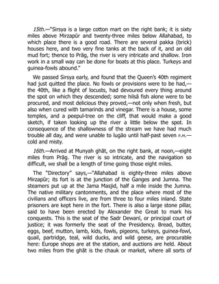 15th.—“Sirsya is a large cotton mart on the right bank; it is sixty
miles above Mirzapūr and twenty-three miles below Allahabad, to
which place there is a good road. There are several pakka (brick)
houses here, and two very fine tanks at the back of it, and an old
mud fort; thence to Prāg, the river is very intricate and shallow. Iron
work in a small way can be done for boats at this place. Turkeys and
guinea-fowls abound.”
We passed Sirsya early, and found that the Queen’s 40th regiment
had just quitted the place. No fowls or provisions were to be had,—
the 40th, like a flight of locusts, had devoured every thing around
the spot on which they descended; some hilsā fish alone were to be
procured, and most delicious they proved,—not only when fresh, but
also when cured with tamarinds and vinegar. There is a house, some
temples, and a peepul-tree on the cliff, that would make a good
sketch, if taken looking up the river a little below the spot. In
consequence of the shallowness of the stream we have had much
trouble all day, and were unable to lugāo until half-past seven p.m.—
cold and misty.
16th.—Arrived at Munyah ghāt, on the right bank, at noon,—eight
miles from Prāg. The river is so intricate, and the navigation so
difficult, we shall be a length of time going those eight miles.
The “Directory” says,—“Allahabad is eighty-three miles above
Mirzapūr; its fort is at the junction of the Ganges and Jumna. The
steamers put up at the Jama Masjid, half a mile inside the Jumna.
The native military cantonments, and the place where most of the
civilians and officers live, are from three to four miles inland. State
prisoners are kept here in the fort. There is also a large stone pillar,
said to have been erected by Alexander the Great to mark his
conquests. This is the seat of the Sadr Dewanī, or principal court of
justice; it was formerly the seat of the Presidency. Bread, butter,
eggs, beef, mutton, lamb, kids, fowls, pigeons, turkeys, guinea-fowl,
quail, partridge, teal, wild ducks, and wild geese, are procurable
here: Europe shops are at the station, and auctions are held. About
two miles from the ghāt is the chauk or market, where all sorts of
 