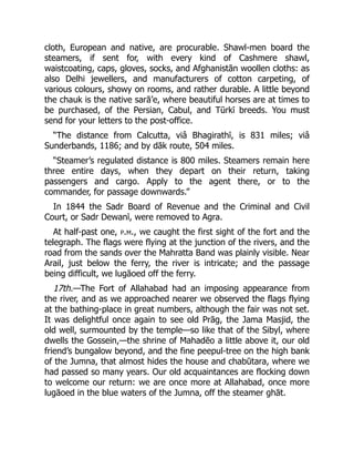 cloth, European and native, are procurable. Shawl-men board the
steamers, if sent for, with every kind of Cashmere shawl,
waistcoating, caps, gloves, socks, and Afghanistān woollen cloths: as
also Delhi jewellers, and manufacturers of cotton carpeting, of
various colours, showy on rooms, and rather durable. A little beyond
the chauk is the native sarā’e, where beautiful horses are at times to
be purchased, of the Persian, Cabul, and Tūrkī breeds. You must
send for your letters to the post-office.
“The distance from Calcutta, viâ Bhagirathī, is 831 miles; viâ
Sunderbands, 1186; and by dāk route, 504 miles.
“Steamer’s regulated distance is 800 miles. Steamers remain here
three entire days, when they depart on their return, taking
passengers and cargo. Apply to the agent there, or to the
commander, for passage downwards.”
In 1844 the Sadr Board of Revenue and the Criminal and Civil
Court, or Sadr Dewanī, were removed to Agra.
At half-past one, p.m., we caught the first sight of the fort and the
telegraph. The flags were flying at the junction of the rivers, and the
road from the sands over the Mahratta Band was plainly visible. Near
Arail, just below the ferry, the river is intricate; and the passage
being difficult, we lugāoed off the ferry.
17th.—The Fort of Allahabad had an imposing appearance from
the river, and as we approached nearer we observed the flags flying
at the bathing-place in great numbers, although the fair was not set.
It was delightful once again to see old Prāg, the Jama Masjid, the
old well, surmounted by the temple—so like that of the Sibyl, where
dwells the Gossein,—the shrine of Mahadēo a little above it, our old
friend’s bungalow beyond, and the fine peepul-tree on the high bank
of the Jumna, that almost hides the house and chabūtara, where we
had passed so many years. Our old acquaintances are flocking down
to welcome our return: we are once more at Allahabad, once more
lugāoed in the blue waters of the Jumna, off the steamer ghāt.
 