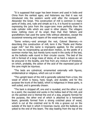 “It is supposed that sugar has been known and used in India and
China from the earliest ages; and historians say that it was not
introduced into the western world until after the conquest of
Alexander the Great. This construction of mill is common in many
parts of India; and, rude and simple as it is, it is found to succeed in
expressing the juice from the sugar-cane more perfectly than the
rude cylinder mills which are used in other places. The villagers
knew nothing more of its origin than that their fathers and
grandfathers had used the same mills without alteration, except the
occasional renewing and repairs of the wood-work, as required.
“Some writers,—and amongst the rest, Colonel Sleeman,—in
describing this construction of mill, term it the “Pestle and Mortar
sugar mill:” but this name is improperly applied, for the vertical
beam has no reciprocating up-and-down motion, as the pestle of a
common mortar has, but merely turns round in the cavity of the bed,
as the bullocks walk round in their circular course. The bed of the
mill is formed of a large mass of stone, of as hard a nature as can
be procured in the locality, and free from any mixture of limestone,
on which, probably, the action of the acid of the expressed juice of
the cane might be injurious.
“The beds are cylindrical, ornamented externally with figures,
emblematical or religious, which are cut in relief.
“The upright beam of the mill is generally selected from a tree, the
wood of which is heavy, hard, tough, and durable; and for this
purpose the trunk of the babūl, which is indigenous in these parts, is
well suited, and is generally chosen.
“The bark is stripped off, one end is rounded, and the other is cut
to a point; the rounded end works in the hollow bed of the mill, and
on the pointed end is hitched the end of a stay, properly formed for
the purpose, the other end of which is attached to a horizontal
beam, generally formed from a strong crotched piece of wood,
which is cut at the crotched end to fit into a groove cut on the
outside of the bed in which it traverses round, and the bullocks are
yoked to the end of this beam. The stay leading from the top of the
 