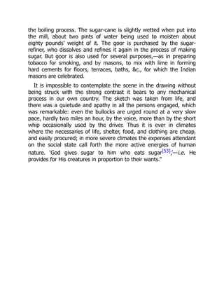 the boiling process. The sugar-cane is slightly wetted when put into
the mill, about two pints of water being used to moisten about
eighty pounds’ weight of it. The goor is purchased by the sugar-
refiner, who dissolves and refines it again in the process of making
sugar. But goor is also used for several purposes,—as in preparing
tobacco for smoking, and by masons, to mix with lime in forming
hard cements for floors, terraces, baths, &c., for which the Indian
masons are celebrated.
It is impossible to contemplate the scene in the drawing without
being struck with the strong contrast it bears to any mechanical
process in our own country. The sketch was taken from life, and
there was a quietude and apathy in all the persons engaged, which
was remarkable: even the bullocks are urged round at a very slow
pace, hardly two miles an hour, by the voice, more than by the short
whip occasionally used by the driver. Thus it is ever in climates
where the necessaries of life, shelter, food, and clothing are cheap,
and easily procured; in more severe climates the expenses attendant
on the social state call forth the more active energies of human
nature. ‘God gives sugar to him who eats sugar[53],’—i.e. He
provides for His creatures in proportion to their wants.”
 