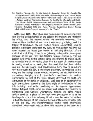 The Sibylline Temple—Mr. Berrill’s Hotel—A Barouche drawn by Camels—The
Murdār-khor—A Kharīta from the Bāiza Bā’ī—Marriage of the Chimna Raja—
Sultan Khusrū’s Garden—The Tombs—Tamarind Trees—The Sarā’e—The Bāolī
—Tattoos used for Palanquins—Reasons for the Murder of a Wife and Child—
The Lāt—A Skilful Swordsman—An Eclipse—Tufāns—Death of Mr. James
Gardner—Quitted Allahabad—The Ganges—A Wreck—A Storm—Indian Corn—
Colgong—Terīyāgalī Hills and Ruins—Nuddea—Suspension Bridge—Prinsep
Ghāt at Calcutta—Engaged a passage in the “Essex.”
1844, Dec. 18th.—The whole day was employed in receiving visits
from our old acquaintances at the station, the mūnshī, the ’amala of
the office, and the natives whom we formerly employed. The
pleasure they testified at our return was very gratifying; and the
delight of Lutchman, my old Barha’ī mistree (carpenter), was so
genuine, it brought tears from my eyes, as well as from his own. We
have moored the boats just below an old būrj (bastion) of the
ancient city of Prāg; there is a gateway below,—the water-gate,
perhaps, of the old Fort: the Sibylline temple crowns it. The old
gossein who lives in the temple came this evening to make salām;
he reminded me of my having given him a present of sixteen rupees
for having aided in recovering two hundred, that had been stolen
from me; he was young, and good-looking then, now he is old and
wily: he brought his son, a fine young Brahmān, to introduce to me.
Many are the strange stories related respecting this old Brahmān and
his solitary temple; and I have before mentioned its curious
resemblance to that of the Sibyl. Having defended the truth and
faithfulness of my pencil in England, I was glad of an opportunity of
again particularly observing the Ionic style of architecture of this
little building; and while pondering on its singular appearance,
Colonel Edward Smith came on board, and solved the mystery by
mentioning that General Ouchterlony, finding the Jama Masjid
seldom used as a place of worship, took possession of it as his
dwelling-place, and formed magnificent rooms between the arches.
He built the temple of the Sibyl on the top of the ancient water-gate
of the old city. The Muhammadans, some years afterwards,
petitioned Government not to allow the mosque to be used as a
 