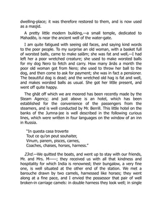 dwelling-place; it was therefore restored to them, and is now used
as a masjid.
A pretty little modern building,—a small temple, dedicated to
Mahadēo, is near the ancient well of the water-gate.
I am quite fatigued with seeing old faces, and saying kind words
to the poor people. To my surprise an old woman, with a basket full
of worsted balls, came to make salām; she was fat and well,—I had
left her a poor wretched creature; she used to make worsted balls
for my dog Nero to fetch and carry. How many ānās a month the
poor old woman got from Nero; she used to throw her ball to the
dog, and then come to ask for payment; she was in fact a pensioner.
The beautiful dog is dead; and the wretched old hag is fat and well,
and makes worsted balls as usual. She got her little present, and
went off quite happy.
The ghāt off which we are moored has been recently made by the
Steam Agency; and just above is an hotel, which has been
established for the convenience of the passengers from the
steamers, and is well conducted by Mr. Berrill. This little hotel on the
banks of the Jumna-jee is well described in the following curious
lines, which were written in four languages on the window of an inn
in Russia.
“In questa casa troverte
Tout ce qu’on peut souhaiter,
Vinum, panem, pisces, carnes,
Coaches, chaises, horses, harness.”
23rd.—We quitted the boats, and went up to stay with our friends,
Mr. and Mrs. M⸺; they received us with all that kindness and
hospitality for which India is renowned; their bungalow, a very fine
one, is well situated at the other end of the station. We met a
barouche drawn by two camels, harnessed like horses; they went
along at a fine pace, and I envied the possessor that pair of well
broken-in carriage camels: in double harness they look well; in single
 