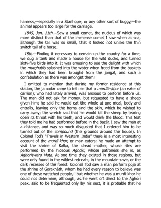 harness,—especially in a Stanhope, or any other sort of buggy,—the
animal appears too large for the carriage.
1845, Jan. 11th.—Saw a small comet, the nucleus of which was
more distinct than that of the immense comet I saw when at sea,
although the tail was so small, that it looked not unlike the thin
switch tail of a horse.
18th.—Finding it necessary to remain up the country for a time,
we dug a tank and made a house for the wild ducks, and turned
sixty-five birds into it. It was amusing to see the delight with which
the murghabīs splashed into the water when freed from the baskets
in which they had been brought from the jangal, and such a
confabulation as there was amongst them!
I omitted to mention that during my former residence at this
station, the jamadar came to tell me that a murdār-khor (an eater of
carrion), who had lately arrived, was anxious to perform before us.
The man did not ask for money, but requested to have a sheep
given him; he said he would eat the whole at one meal, body and
entrails, leaving only the horns and the skin, which he wished to
carry away; the wretch said that he would kill the sheep by tearing
open its throat with his teeth, and would drink the blood. This feat
they told me he had performed before in the bazār. I saw the man at
a distance, and was so much disgusted that I ordered him to be
turned out of the compound (the grounds around the house). In
Colonel Tod’s “Travels in Western India” there is a most interesting
account of the murdi-khor, or man-eaters; he made an attempt to
visit the shrine of Kalka, the dread mother, whose rites are
performed by the hideous Aghori, whose patroness she is, as
Aghoriswara Mata. At one time they existed in those regions, but
were only found in the wildest retreats, in the mountain-cave, or the
dark recesses of the forest. Colonel Tod saw a man perform pūja at
the shrine of Goraknāth, whom he had every reason to believe was
one of these wretched people,—but whether he was a murdi-khor he
could not determine; although, as he went off direct to the Aghori
peak, said to be frequented only by his sect, it is probable that he
 