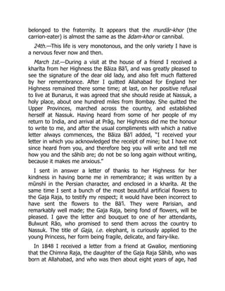 belonged to the fraternity. It appears that the murdār-khor (the
carrion-eater) is almost the same as the ādam-khor or cannibal.
24th.—This life is very monotonous, and the only variety I have is
a nervous fever now and then.
March 1st.—During a visit at the house of a friend I received a
kharīta from her Highness the Bāiza Bā’ī, and was greatly pleased to
see the signature of the dear old lady, and also felt much flattered
by her remembrance. After I quitted Allahabad for England her
Highness remained there some time; at last, on her positive refusal
to live at Bunarus, it was agreed that she should reside at Nassuk, a
holy place, about one hundred miles from Bombay. She quitted the
Upper Provinces, marched across the country, and established
herself at Nassuk. Having heard from some of her people of my
return to India, and arrival at Prāg, her Highness did me the honour
to write to me, and after the usual compliments with which a native
letter always commences, the Bāiza Bā’ī added, “I received your
letter in which you acknowledged the receipt of mine; but I have not
since heard from you, and therefore beg you will write and tell me
how you and the sāhib are; do not be so long again without writing,
because it makes me anxious.”
I sent in answer a letter of thanks to her Highness for her
kindness in having borne me in remembrance; it was written by a
mūnshī in the Persian character, and enclosed in a kharīta. At the
same time I sent a bunch of the most beautiful artificial flowers to
the Gaja Raja, to testify my respect; it would have been incorrect to
have sent the flowers to the Bā’ī. They were Parisian, and
remarkably well made; the Gaja Raja, being fond of flowers, will be
pleased. I gave the letter and bouquet to one of her attendants,
Bulwunt Rāo, who promised to send them across the country to
Nassuk. The title of Gaja, i.e. elephant, is curiously applied to the
young Princess, her form being fragile, delicate, and fairy-like.
In 1848 I received a letter from a friend at Gwalior, mentioning
that the Chimna Raja, the daughter of the Gaja Raja Sāhib, who was
born at Allahabad, and who was then about eight years of age, had
 