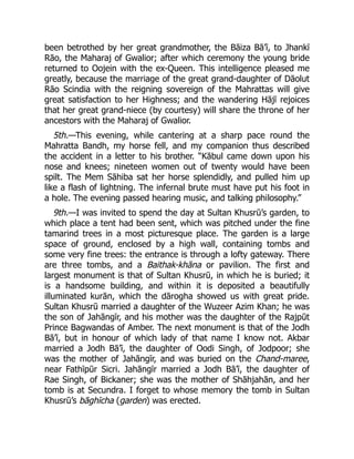 been betrothed by her great grandmother, the Bāiza Bā’ī, to Jhankī
Rāo, the Maharaj of Gwalior; after which ceremony the young bride
returned to Oojein with the ex-Queen. This intelligence pleased me
greatly, because the marriage of the great grand-daughter of Dāolut
Rāo Scindia with the reigning sovereign of the Mahrattas will give
great satisfaction to her Highness; and the wandering Hājī rejoices
that her great grand-niece (by courtesy) will share the throne of her
ancestors with the Maharaj of Gwalior.
5th.—This evening, while cantering at a sharp pace round the
Mahratta Bandh, my horse fell, and my companion thus described
the accident in a letter to his brother. “Kābul came down upon his
nose and knees; nineteen women out of twenty would have been
spilt. The Mem Sāhiba sat her horse splendidly, and pulled him up
like a flash of lightning. The infernal brute must have put his foot in
a hole. The evening passed hearing music, and talking philosophy.”
9th.—I was invited to spend the day at Sultan Khusrū’s garden, to
which place a tent had been sent, which was pitched under the fine
tamarind trees in a most picturesque place. The garden is a large
space of ground, enclosed by a high wall, containing tombs and
some very fine trees: the entrance is through a lofty gateway. There
are three tombs, and a Baithak-khāna or pavilion. The first and
largest monument is that of Sultan Khusrū, in which he is buried; it
is a handsome building, and within it is deposited a beautifully
illuminated kurān, which the dārogha showed us with great pride.
Sultan Khusrū married a daughter of the Wuzeer Azim Khan; he was
the son of Jahāngīr, and his mother was the daughter of the Rajpūt
Prince Bagwandas of Amber. The next monument is that of the Jodh
Bā’ī, but in honour of which lady of that name I know not. Akbar
married a Jodh Bā’ī, the daughter of Oodi Singh, of Jodpoor; she
was the mother of Jahāngīr, and was buried on the Chand-maree,
near Fathīpūr Sicri. Jahāngīr married a Jodh Bā’ī, the daughter of
Rae Singh, of Bickaner; she was the mother of Shāhjahān, and her
tomb is at Secundra. I forget to whose memory the tomb in Sultan
Khusrū’s bāghīcha (garden) was erected.
 