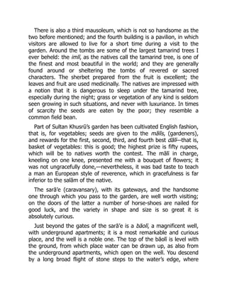 There is also a third mausoleum, which is not so handsome as the
two before mentioned; and the fourth building is a pavilion, in which
visitors are allowed to live for a short time during a visit to the
garden. Around the tombs are some of the largest tamarind trees I
ever beheld: the imlī, as the natives call the tamarind tree, is one of
the finest and most beautiful in the world; and they are generally
found around or sheltering the tombs of revered or sacred
characters. The sherbet prepared from the fruit is excellent; the
leaves and fruit are used medicinally. The natives are impressed with
a notion that it is dangerous to sleep under the tamarind tree,
especially during the night; grass or vegetation of any kind is seldom
seen growing in such situations, and never with luxuriance. In times
of scarcity the seeds are eaten by the poor; they resemble a
common field bean.
Part of Sultan Khusrū’s garden has been cultivated English fashion,
that is, for vegetables; seeds are given to the mālīs, (gardeners),
and rewards for the first, second, third, and fourth best dālī—that is,
basket of vegetables: this is good; the highest prize is fifty rupees,
which will be to natives worth the contest. The mālī in charge,
kneeling on one knee, presented me with a bouquet of flowers; it
was not ungracefully done,—nevertheless, it was bad taste to teach
a man an European style of reverence, which in gracefulness is far
inferior to the salām of the native.
The sarā’e (caravansary), with its gateways, and the handsome
one through which you pass to the garden, are well worth visiting;
on the doors of the latter a number of horse-shoes are nailed for
good luck, and the variety in shape and size is so great it is
absolutely curious.
Just beyond the gates of the sarā’e is a bāolī, a magnificent well,
with underground apartments; it is a most remarkable and curious
place, and the well is a noble one. The top of the bāolī is level with
the ground, from which place water can be drawn up, as also from
the underground apartments, which open on the well. You descend
by a long broad flight of stone steps to the water’s edge, where
 