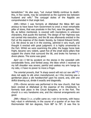 benediction.” He also says, “Let mutual fidelity continue to death:
this, in few words, may be considered as the supreme law between
husband and wife.” The conjugal duties of the Rajpūts are
comprehended in that single text.
30th.—When I was formerly at Allahabad the Bāiza Bā’ī was
anxious to have leave from Government to erect a most remarkable
pillar of stone, that was prostrate in the Fort, near the gateway. This
lāt, as before mentioned, is covered with inscriptions in unknown
characters, that puzzle the learned. The design of her Highness was
not carried into execution, and the lāt was afterwards erected in the
Fort at the expense of the Asiatic Society, by Colonel Edward Smith,
C.B. We drove to see it in the evening, admired it very much, and
thought it erected with great judgment: it is highly ornamental to
the Fort. Whilst we were examining the pillar, the buggy horse took
fright, became very violent, upset five of the small stone pillars that
support the chains that surround the lāt, and broke his harness in
divers places. The scene was good.
April 1st.—I fell by accident on the stones in the verandah with
considerable force, and fainted away; the blow which I received on
my left shoulder was severe; painful and useless my arm hangs by
my side,—I have no power to move a finger.
The oriental proverb, that “A sharp sword will not cut raw silk[54],”
does not apply to silk when manufactured; as I this morning saw a
gentleman place a silk handkerchief upon his sword, and, with one
skilful drawing cut, divide it exactly and diagonally.
27th.—Divine service was performed in the new church, that has
been erected at Allahabad at the expense of the inhabitants; it
formerly took place in the Circuit Bungalow, or in the Fort. The
church is a very handsome one, and the internal arrangements are
good.
29th.—About 3 p.m. a tufān came on,—rain in torrents, with heavy
hail,—dust in whirlwinds; in the course of a quarter of an hour the
thermometer fell ten degrees, from 88° to 78°. It was fine to
 