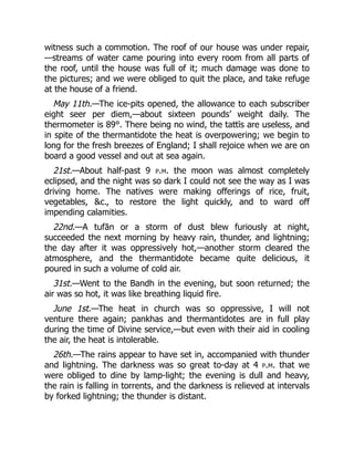 witness such a commotion. The roof of our house was under repair,
—streams of water came pouring into every room from all parts of
the roof, until the house was full of it; much damage was done to
the pictures; and we were obliged to quit the place, and take refuge
at the house of a friend.
May 11th.—The ice-pits opened, the allowance to each subscriber
eight seer per diem,—about sixteen pounds’ weight daily. The
thermometer is 89°. There being no wind, the tattīs are useless, and
in spite of the thermantidote the heat is overpowering; we begin to
long for the fresh breezes of England; I shall rejoice when we are on
board a good vessel and out at sea again.
21st.—About half-past 9 p.m. the moon was almost completely
eclipsed, and the night was so dark I could not see the way as I was
driving home. The natives were making offerings of rice, fruit,
vegetables, &c., to restore the light quickly, and to ward off
impending calamities.
22nd.—A tufān or a storm of dust blew furiously at night,
succeeded the next morning by heavy rain, thunder, and lightning;
the day after it was oppressively hot,—another storm cleared the
atmosphere, and the thermantidote became quite delicious, it
poured in such a volume of cold air.
31st.—Went to the Bandh in the evening, but soon returned; the
air was so hot, it was like breathing liquid fire.
June 1st.—The heat in church was so oppressive, I will not
venture there again; pankhas and thermantidotes are in full play
during the time of Divine service,—but even with their aid in cooling
the air, the heat is intolerable.
26th.—The rains appear to have set in, accompanied with thunder
and lightning. The darkness was so great to-day at 4 p.m. that we
were obliged to dine by lamp-light; the evening is dull and heavy,
the rain is falling in torrents, and the darkness is relieved at intervals
by forked lightning; the thunder is distant.
 