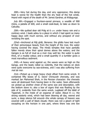 30th.—Very hot during the day, and very oppressive; this damp
heat is worse for the health than the dry heat of the hot winds.
Heard with regret of the death of Mr. James Gardner, at Khāsgunge.
July 8th.—Engaged a fourteen-oared pinnace, a woolāk of 900
mŭns, a pataila of 600, and a small cook-boat, to take us down to
Calcutta.
20th.—We quitted dear old Prāg at 6 a.m. under heavy rain and a
contrary wind. I bade adieu to a place in which I had spent so many
happy days with much sorrow, and without any prospect of ever
revisiting the spot.
22nd.—Anchored at Rāj ghāt, Benares: the ghāts have lost much
of their picturesque beauty from the height of the river, the water
having covered the steps. The Hindū temples that have partially
fallen merely show their spiral domes above the waters; and the
Ganges is as full of mud as a river may well be; the water is quite
thick, of a muddy colour, and a small quantity in a tumbler gives a
most marvellous sediment.
24th.—A heavy wind against us; the waves were so high on the
Ganga, and the boats rolled so violently, that the natives on deck
were quite overcome by sea-sickness, and I was also suffering from
mal de mer.
31st.—Picked up a large heavy chest afloat from some wreck. It
contained fifty boxes of G. Davis’ Chinsurah cheroots, and was
marked Jan Mahomed Shah, in the Persian character: the cheroots
were all destroyed from having been in the water. Soon afterwards
we picked up another chest of the same size and description, with
the bottom stove in; also a box of cigars that was floating by the
side of it, evidently from the same wreck. Lugāoed off the bāstī of
Tipperiah, in the midst of an expanse of water. About 8 p.m. the
strong easterly wind, which had been blowing all day, veered and
sunk; a deep silence fell around—the whole canopy of heaven was
covered with a pall of black clouds: there was not a gleam of light
excepting on the horizon in one part, where there was one low
 