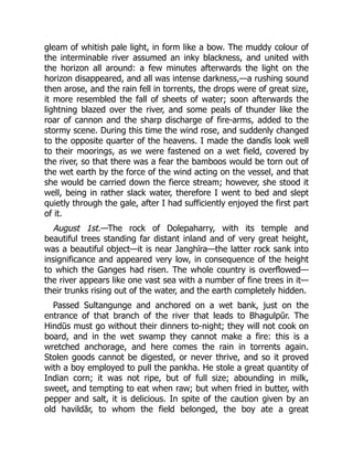 gleam of whitish pale light, in form like a bow. The muddy colour of
the interminable river assumed an inky blackness, and united with
the horizon all around: a few minutes afterwards the light on the
horizon disappeared, and all was intense darkness,—a rushing sound
then arose, and the rain fell in torrents, the drops were of great size,
it more resembled the fall of sheets of water; soon afterwards the
lightning blazed over the river, and some peals of thunder like the
roar of cannon and the sharp discharge of fire-arms, added to the
stormy scene. During this time the wind rose, and suddenly changed
to the opposite quarter of the heavens. I made the dandīs look well
to their moorings, as we were fastened on a wet field, covered by
the river, so that there was a fear the bamboos would be torn out of
the wet earth by the force of the wind acting on the vessel, and that
she would be carried down the fierce stream; however, she stood it
well, being in rather slack water, therefore I went to bed and slept
quietly through the gale, after I had sufficiently enjoyed the first part
of it.
August 1st.—The rock of Dolepaharry, with its temple and
beautiful trees standing far distant inland and of very great height,
was a beautiful object—it is near Janghīra—the latter rock sank into
insignificance and appeared very low, in consequence of the height
to which the Ganges had risen. The whole country is overflowed—
the river appears like one vast sea with a number of fine trees in it—
their trunks rising out of the water, and the earth completely hidden.
Passed Sultangunge and anchored on a wet bank, just on the
entrance of that branch of the river that leads to Bhagulpūr. The
Hindūs must go without their dinners to-night; they will not cook on
board, and in the wet swamp they cannot make a fire: this is a
wretched anchorage, and here comes the rain in torrents again.
Stolen goods cannot be digested, or never thrive, and so it proved
with a boy employed to pull the pankha. He stole a great quantity of
Indian corn; it was not ripe, but of full size; abounding in milk,
sweet, and tempting to eat when raw; but when fried in butter, with
pepper and salt, it is delicious. In spite of the caution given by an
old havildār, to whom the field belonged, the boy ate a great
 