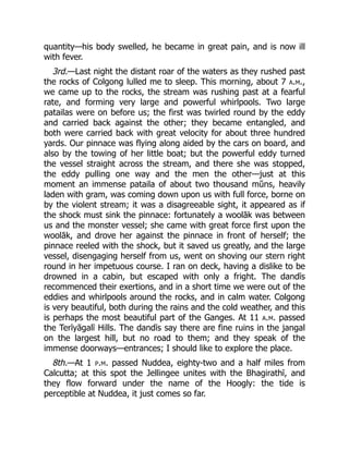quantity—his body swelled, he became in great pain, and is now ill
with fever.
3rd.—Last night the distant roar of the waters as they rushed past
the rocks of Colgong lulled me to sleep. This morning, about 7 a.m.,
we came up to the rocks, the stream was rushing past at a fearful
rate, and forming very large and powerful whirlpools. Two large
patailas were on before us; the first was twirled round by the eddy
and carried back against the other; they became entangled, and
both were carried back with great velocity for about three hundred
yards. Our pinnace was flying along aided by the cars on board, and
also by the towing of her little boat; but the powerful eddy turned
the vessel straight across the stream, and there she was stopped,
the eddy pulling one way and the men the other—just at this
moment an immense pataila of about two thousand mŭns, heavily
laden with gram, was coming down upon us with full force, borne on
by the violent stream; it was a disagreeable sight, it appeared as if
the shock must sink the pinnace: fortunately a woolāk was between
us and the monster vessel; she came with great force first upon the
woolāk, and drove her against the pinnace in front of herself; the
pinnace reeled with the shock, but it saved us greatly, and the large
vessel, disengaging herself from us, went on shoving our stern right
round in her impetuous course. I ran on deck, having a dislike to be
drowned in a cabin, but escaped with only a fright. The dandīs
recommenced their exertions, and in a short time we were out of the
eddies and whirlpools around the rocks, and in calm water. Colgong
is very beautiful, both during the rains and the cold weather, and this
is perhaps the most beautiful part of the Ganges. At 11 a.m. passed
the Terīyāgalī Hills. The dandīs say there are fine ruins in the jangal
on the largest hill, but no road to them; and they speak of the
immense doorways—entrances; I should like to explore the place.
8th.—At 1 p.m. passed Nuddea, eighty-two and a half miles from
Calcutta; at this spot the Jellingee unites with the Bhagirathī, and
they flow forward under the name of the Hoogly: the tide is
perceptible at Nuddea, it just comes so far.
 