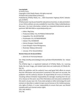 Learning Node
by Shelley Powers
Copyright © 2016 Shelly Powers. All rights reserved.
Printed in the United States of America.
Published by O’Reilly Media, Inc. , 1005 Gravenstein Highway North, Sebasto-
pol, CA 95472.
O’Reilly books may be purchased for educational, business, or sales promotion-
al use. Online editions are also available for most titles ( http://safaribookson-
line.com ). For more information, contact our corporate/institutional sales de-
partment: 800-998-9938 or corporate@oreilly.com .
• Editor: Meg Foley
• Production Editor: FILL IN PRODUCTION EDITOR
• Copyeditor: FILL IN COPYEDITOR
• Proofreader: FILL IN PROOFREADER
• Indexer: FILL IN INDEXER
• Interior Designer: David Futato
• Cover Designer: Karen Montgomery
• Illustrator: Rebecca Demarest
• January -4712: Second Edition
Revision History for the Second Edition
• 2016-03-15: First Early Release
See http://oreilly.com/catalog/errata.csp?isbn=9781491943052 for release
details.
The O’Reilly logo is a registered trademark of O’Reilly Media, Inc. Learning
Node, the cover image, and related trade dress are trademarks of O’Reilly Me-
dia, Inc.
While the publisher and the author(s) have used good faith efforts to ensure
that the information and instructions contained in this work are accurate, the
publisher and the author(s) disclaim all responsibility for errors or omissions,
including without limitation responsibility for damages resulting from the use
of or reliance on this work. Use of the information and instructions contained in
this work is at your own risk. If any code samples or other technology this work
contains or describes is subject to open source licenses or the intellectual prop-
erty rights of others, it is your responsibility to ensure that your use thereof
complies with such licenses and/or rights.
978-1-491-94305-2
[FILL IN]
 