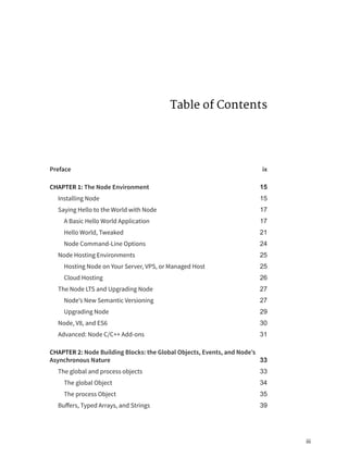 Table of Contents
Preface ix
CHAPTER 1: The Node Environment 15
Installing Node 15
Saying Hello to the World with Node 17
A Basic Hello World Application 17
Hello World, Tweaked 21
Node Command-Line Options 24
Node Hosting Environments 25
Hosting Node on Your Server, VPS, or Managed Host 25
Cloud Hosting 26
The Node LTS and Upgrading Node 27
Node’s New Semantic Versioning 27
Upgrading Node 29
Node, V8, and ES6 30
Advanced: Node C/C++ Add-ons 31
CHAPTER 2: Node Building Blocks: the Global Objects, Events, and Node’s
Asynchronous Nature 33
The global and process objects 33
The global Object 34
The process Object 35
Buffers, Typed Arrays, and Strings 39
iii
 